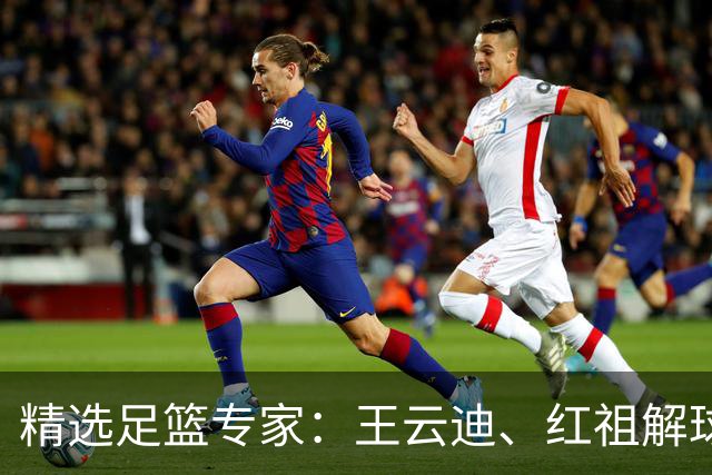 精选足篮专家：王云迪、红祖解球11连红分析足彩